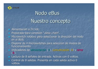 Nuestro concepto
Nuestro concepto

 Alimentaci
Alimentació
ón a 24
n a 24 Vdc
Vdc.
.

 Preparado para conexi
Preparado para conexió
ón
n “
“daisy
daisy chain
chain”
”.
.

 Microswitch
Microswitch rotativo para seleccionar la direcci
rotativo para seleccionar la direcció
ón del nodo
n del nodo
en el BUS.
en el BUS.

 Dispone de 4
Dispone de 4 microswitches
microswitches para selecci
para selecció
ón de modos de
n de modos de
funcionamiento.
funcionamiento.

 Indicadores de
Indicadores de alimentaci
alimentació
ón
n (
(V
V),
), comunicaci
comunicació
ón
n (
(A
A) y
) y error
error
(
(R
R).
).

 Lectura de 8 se
Lectura de 8 señ
ñales de entrada. Activas con 0 voltios.
ales de entrada. Activas con 0 voltios.

 Control de 8 salidas. Presenta en cada salida activa 0
Control de 8 salidas. Presenta en cada salida activa 0
voltios.
voltios.
Indicaci
Indicació
ón mediante
n mediante led
led del estado de cada entrada y cada
del estado de cada entrada y cada
Nodo
Nodo eBus
eBus
 