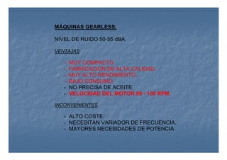 MÁQUINAS GEARLESS.
NIVEL DE RUIDO 50-55 dBA.
VENTAJAS
- MUY COMPACTO.
- FABRICACION DE ALTA CALIDAD.
- MUY ALTO RENDIMIENTO.
- BAJO CONSUMO.
- NO PRECISA DE ACEITE.
- VELOCIDAD DEL MOTOR 90 - 150 RPM.
INCONVENIENTES
- ALTO COSTE.
- NECESITAN VARIADOR DE FRECUENCIA.
- MAYORES NECESIDADES DE POTENCIA.
 