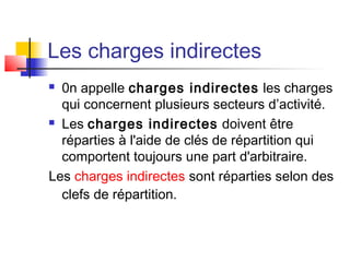 Les charges indirectes
 0n appelle charges indirectes les charges
qui concernent plusieurs secteurs d’activité.
 Les charges indirectes doivent être
réparties à l'aide de clés de répartition qui
comportent toujours une part d'arbitraire.
Les charges indirectes sont réparties selon des
clefs de répartition.
 