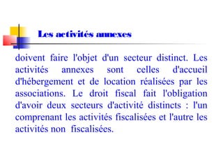 Les activités annexes
doivent faire l'objet d'un secteur distinct. Les
activités annexes sont celles d'accueil
d'hébergement et de location réalisées par les
associations. Le droit fiscal fait l'obligation
d'avoir deux secteurs d'activité distincts : l'un
comprenant les activités fiscalisées et l'autre les
activités non fiscalisées.
 