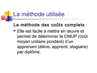 La méthode utilisée
La méthode des coûts complets :
 Elle est facile à mettre en œuvre et
permet de déterminer le CMUP (coût
moyen unitaire pondéré) d’un
apprenant (élève, apprenti, stagiaire)
par diplôme.
 