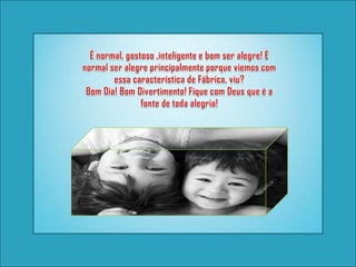 É normal, gostoso ,inteligente e bom ser alegre! É normal ser alegre principalmente porque viemos com essa característica de Fábrica, viu? Bom Dia! Bom Divertimento! Fique com Deus que é a fonte de toda alegria!