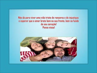 Não dá para viver uma vida triste de rancores e de injustiças e esperar que o amor brote bem na sua frente, bem no fundo do seu coração! Pense nisso! 