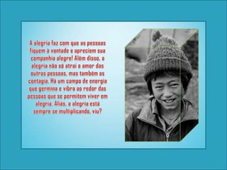 A alegria faz com que as pessoas fiquem à vontade e apreciem sua companhia alegre! Além disso, a alegria não só atrai o amor das outras pessoas, mas também as contagia. Há um campo de energia que germina e vibra ao redor das pessoas que se permitem viver em alegria. Aliás, a alegria está sempre se multiplicando, viu?