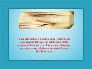 O que você cultiva em si mesmo, vai se transformando numa preciosa dádiva para os outros, sabia? Tenha consciência disso, por favor! A alegria que brota do seu coração entra em sintonia com as pessoas de modo fácil, forte e sutil.