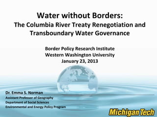 Water without Borders:
The Columbia River Treaty Renegotiation and
Transboundary Water Governance
Border Policy Research Institute
Western Washington University
January 23, 2013
Dr. Emma S. Norman
Assistant Professor of Geography
Department of Social Sciences
Environmental and Energy Policy Program
 