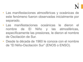 • Las manifestaciones atmosféricas y oceánicas de
este fenómeno fueron observadas inicialmente por
separado.
• Las manifestaciones oceánicas le dieron el
nombre de El Niño y las atmosféricas,
específicamente las presiones, le dieron el nombre
de Oscilación de Sur.
• Desde la década de 1960 le conoce con el nombre
de “El Niño-Oscilación Sur” (ENOS o ENSO).
 