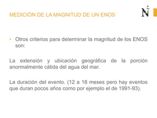 MEDICIÓN DE LA MAGNITUD DE UN ENOS
• Otros criterios para determinar la magnitud de los ENOS
son:
La extensión y ubicación geográfica de la porción
anormalmente cálida del agua del mar.
La duración del evento. (12 a 18 meses pero hay eventos
que duran pocos años como por ejemplo el de 1991-93).
 
