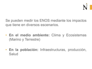 Se pueden medir los ENOS mediante los impactos
que tiene en diversos escenarios.
• En el medio ambiente: Clima y Ecosistemas
(Marino y Terrestre)
• En la población: Infraestructuras, producción,
Salud
 