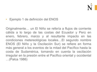 • Ejemplo 1 de definición del ENOS
Originalmente… un El Niño se refería a flujos de corriente
cálida a lo largo de las costas del Ecuador y Perú en
enero, febrero, marzo y al resultante impacto en las
condiciones metereológicas locales…El segundo nombre
ENOS (El Niño y la Oscilación Sur) se refiere en forma
más general a los eventos de la mitad del Pacífico hasta la
costa de Sudamérica, tomando en cuenta la oscilación
irregular en la presión entre el Pacífico oriental y occidental
…(Palca 1986)
 
