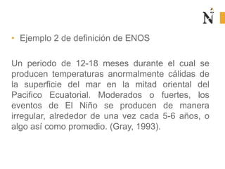 • Ejemplo 2 de definición de ENOS
Un periodo de 12-18 meses durante el cual se
producen temperaturas anormalmente cálidas de
la superficie del mar en la mitad oriental del
Pacifico Ecuatorial. Moderados o fuertes, los
eventos de El Niño se producen de manera
irregular, alrededor de una vez cada 5-6 años, o
algo así como promedio. (Gray, 1993).
 