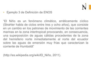 • Ejemplo 3 de Definición de ENOS
“El Niño es un fenómeno climático, erráticamente cíclico
(Strahler habla de ciclos entre tres y ocho años), que consiste
en un cambio en los patrones de movimiento de las corrientes
marinas en la zona intertropical provocando, en consecuencia,
una superposición de aguas cálidas procedentes de la zona
del hemisferio norte inmediatamente al norte del ecuador
sobre las aguas de emersión muy frías que caracterizan la
corriente de Humboldt”
(http://es.wikipedia.org/wiki/El_Niño, 2011).
 