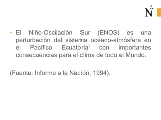 • El Niño-Oscilación Sur (ENOS) es una
perturbación del sistema océano-atmósfera en
el Pacífico Ecuatorial con importantes
consecuencias para el clima de todo el Mundo.
(Fuente: Informe a la Nación, 1994).
 