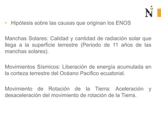 • Hipótesis sobre las causas que originan los ENOS
Manchas Solares: Calidad y cantidad de radiación solar que
llega a la superficie terrestre (Periodo de 11 años de las
manchas solares).
Movimientos Sísmicos: Liberación de energía acumulada en
la corteza terrestre del Océano Pacifico ecuatorial.
Movimiento de Rotación de la Tierra: Aceleración y
desaceleración del movimiento de rotación de la Tierra.
 