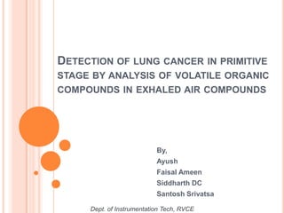 DETECTION OF LUNG CANCER IN PRIMITIVE
STAGE BY ANALYSIS OF VOLATILE ORGANIC
COMPOUNDS IN EXHALED AIR COMPOUNDS




                           By,
                           Ayush
                           Faisal Ameen
                           Siddharth DC
                           Santosh Srivatsa

     Dept. of Instrumentation Tech, RVCE
 