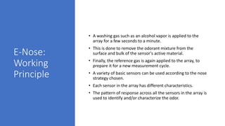 E-Nose:
Working
Principle
• A washing gas such as an alcohol vapor is applied to the
array for a few seconds to a minute.
• This is done to remove the odorant mixture from the
surface and bulk of the sensor's active material.
• Finally, the reference gas is again applied to the array, to
prepare it for a new measurement cycle.
• A variety of basic sensors can be used according to the nose
strategy chosen.
• Each sensor in the array has different characteristics.
• The pattern of response across all the sensors in the array is
used to identify and/or characterize the odor.
 