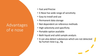 Advantages
of e nose
• Fast and Precise
• E-Nose has wide range of sensitivity
• Easy to install and use
• Permanent data storage
• Not dependent on reference methods
• High selectivity and specificity
• Portable option available
• Both liquid and solid sample analysis
• It can also detect substances which are not detected
by human nose e.g., Hg
 