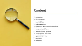 Content
• Introduction
• What is E Nose?
• Need of E Nose
• How do we smell?
• Comparison of Human nose with E Nose
• Components of E Nose
• Working Principle of E Nose
• Advantages and Limitations
• Application of E Nose
• Conclusion
• References
 
