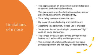 Limitations
of e nose
• The application of an electronic nose is limited due
to sensors and analytical methods.
• The gas sensor array has limitations such as sensor
poisoning, sensor drift, and sensitivity.
• Time delay between successive tests
• High cost of manufacturing and maintenance
• According to application, e-nose use is changed
• Sometimes loss of sensitivity in presence of high
conc. of single component
• The sensor arrays are sensitive to environmental
factors such as humidity and temperature.
• The methods of analyzing the data in the signal
processing system are not easy for food scientists.
 