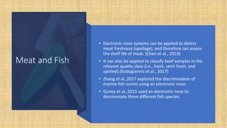 Meat and Fish
• Electronic nose systems can be applied to detect
meat freshness (spoilage), and therefore can assess
the shelf life of meat. (Chen et al., 2019)
• It can also be applied to classify beef samples in the
relevant quality class (i.e., fresh, semi fresh, and
spoiled).(Kodogiannis et al., 2017)
• Zhang et al.,2017 explored the discrimination of
marine fish surimi using an electronic nose.
• Guney et al.,2015 used an electronic nose to
discriminate three different fish species.
 