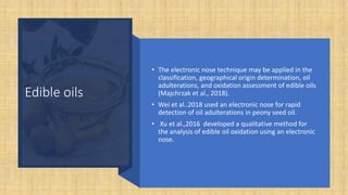 Edible oils
• The electronic nose technique may be applied in the
classification, geographical origin determination, oil
adulterations, and oxidation assessment of edible oils
(Majchrzak et al., 2018).
• Wei et al..2018 used an electronic nose for rapid
detection of oil adulterations in peony seed oil.
• Xu et al.,2016 developed a qualitative method for
the analysis of edible oil oxidation using an electronic
nose.
 