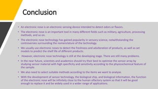 Conclusion
• An electronic nose is an electronic sensing device intended to detect odors or flavors.
• The electronic nose is an important tool in many different fields such as military, agriculture, processing
methods, and so on.
• The electronic nose technology has gained popularity in sensory science, notwithstanding the
controversies surrounding the nomenclature of the technology.
• We usually use electronic noses to detect the freshness and adulteration of products, as well as set
models to predict the shelf life of different products.
• However, electronic nose technology is still at the developing stage. There are still many problems.
• In the near future, scientists and academics should try their best to optimize the sensor array by
studying sensor material with high specificity and sensitivity according to the physicochemical feature of
the sample.
• We also need to select suitable methods according to the items we want to analyze.
• With the development of sensor technology, the biological chip, and biological information, the function
of the electronic nose will be infinitely close to the human olfactory system so that it will be good
enough to replace it and be widely used in a wider range of applications.
 