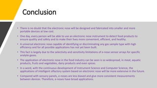 Conclusion
• There is no doubt that the electronic nose will be designed and fabricated into smaller and more
portable devices at low cost.
• One day, every person will be able to use an electronic nose instrument to detect food products to
ensure quality and safety and to make their lives more convenient, efficient, and healthy.
• A universal electronic nose capable of identifying or discriminating any gas sample type with high
efficiency and for all possible applications has not yet been built.
• This fact is largely due to the selectivity and sensitivity limitations of e-nose sensor arrays for specific
analyte gases.
• The application of electronic nose in the food industry can be seen is so widespread, in meat, aquatic
products, fruits and vegetables, dairy products and even spices.
• In a word, with the continuous development of Instrument Science and Computer Science, the
applications of intelligent olfactory system based on electronic nose will be more extensive in the future.
• Compared with sensory panels, e-noses are less biased and give more consistent measurements
between devices. Therefore, e-noses have broad applications.
 