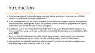 Introduction
• Food quality depends on the color, taste, nutrition, safety, and sensory characteristics of foods.
People choose foods according to these aspects.
• It has been reported that the human nose has around 400 scent receptors and can detect at least
one trillion odors. Although the human nose can rate a smell, individuals' judgments may be bias,
and human nose cannot be used to sense toxic gases.
• In addition, human nose has detection limits for difference gases. Those limitations prevent the
human nose from being a universal tool for all smell-related discrimination and classification. (Tan
et al., 2021)
• Some methods/techniques such as total volatile basic nitrogen measurement, spectroscopies,
and chromatography’s are not usually suitable for online quality control of food product.
• New methods like electronic nose have been proposed for in-process and real-time evaluation
and controlling of food products. (kiani et al. 2016)
 