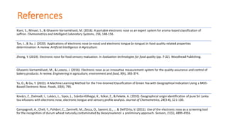 References
Kiani, S., Minaei, S., & Ghasemi-Varnamkhasti, M. (2016). A portable electronic nose as an expert system for aroma-based classification of
saffron. Chemometrics and Intelligent Laboratory Systems, 156, 148-156.
Tan, J., & Xu, J. (2020). Applications of electronic nose (e-nose) and electronic tongue (e-tongue) in food quality-related properties
determination: A review. Artificial Intelligence in Agriculture.
Zhong, Y. (2019). Electronic nose for food sensory evaluation. In Evaluation technologies for food quality (pp. 7-22). Woodhead Publishing.
Ghasemi-Varnamkhasti, M., & Lozano, J. (2016). Electronic nose as an innovative measurement system for the quality assurance and control of
bakery products: A review. Engineering in agriculture, environment and food, 9(4), 365-374.
Yu, D., & Gu, Y. (2021). A Machine Learning Method for the Fine-Grained Classification of Green Tea with Geographical Indication Using a MOS-
Based Electronic Nose. Foods, 10(4), 795.
Kovács, Z., Dalmadi, I., Lukács, L., Sipos, L., Szántai‐Kőhegyi, K., Kókai, Z., & Fekete, A. (2010). Geographical origin identification of pure Sri Lanka
tea infusions with electronic nose, electronic tongue and sensory profile analysis. Journal of Chemometrics, 24(3‐4), 121-130.
Campagnoli, A., Cheli, F., Polidori, C., Zaninelli, M., Zecca, O., Savoini, G., ... & Dell’Orto, V. (2011). Use of the electronic nose as a screening tool
for the recognition of durum wheat naturally contaminated by deoxynivalenol: a preliminary approach. Sensors, 11(5), 4899-4916.
 
