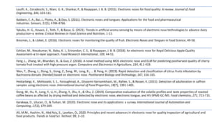 Loutfi, A., Coradeschi, S., Mani, G. K., Shankar, P., & Rayappan, J. B. B. (2015). Electronic noses for food quality: A review. Journal of Food
Engineering, 144, 103-111.
Baldwin, E. A., Bai, J., Plotto, A., & Dea, S. (2011). Electronic noses and tongues: Applications for the food and pharmaceutical
industries. Sensors, 11(5), 4744-4766.
Yakubu, H. G., Kovacs, Z., Toth, T., & Bazar, G. (2021). Trends in artificial aroma sensing by means of electronic nose technologies to advance dairy
production–a review. Critical Reviews in Food Science and Nutrition, 1-15.
Brezmes, J., & Llobet, E. (2016). Electronic noses for monitoring the quality of fruit. Electronic Noses and Tongues in Food Science, 49-58.
Ezhilan, M., Nesakumar, N., Babu, K. J., Srinandan, C. S., & Rayappan, J. B. B. (2018). An electronic nose for Royal Delicious Apple Quality
Assessment–a tri-layer approach. Food Research International, 109, 44-51.
Feng, L., Zhang, M., Bhandari, B., & Guo, Z. (2018). A novel method using MOS electronic nose and ELM for predicting postharvest quality of cherry
tomato fruit treated with high pressure argon. Computers and Electronics in Agriculture, 154, 411-419.
Wen, T., Zheng, L., Dong, S., Gong, Z., Sang, M., Long, X., ... & Peng, H. (2019). Rapid detection and classification of citrus fruits infestation by
Bactrocera dorsalis (Hendel) based on electronic nose. Postharvest Biology and Technology, 147, 156-165.
Heidarbeigi, K., Mohtasebi, S. S., Foroughirad, A., Ghasemi-Varnamkhasti, M., Rafiee, S., & Rezaei, K. (2015). Detection of adulteration in saffron
samples using electronic nose. International Journal of Food Properties, 18(7), 1391-1401.
Dong, W., Hu, R., Long, Y., Li, H., Zhang, Y., Zhu, K., & Chu, Z. (2019). Comparative evaluation of the volatile profiles and taste properties of roasted
coffee beans as affected by drying method and detected by electronic nose, electronic tongue, and HS-SPME-GC-MS. Food chemistry, 272, 723-731.
Karakaya, D., Ulucan, O., & Turkan, M. (2020). Electronic nose and its applications: a survey. International Journal of Automation and
Computing, 17(2), 179-209.
Ali, M.M., Hashim, N., Abd Aziz, S., Lasekan, O., 2020. Principles and recent advances in electronic nose for quality inspection of agricultural and
food products. Trends in Food Sci. Technol. 99, 1–10.
 