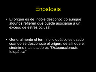 Enostosis
• El origen es de índole desconocido aunque
  algunos refieren que puede asociarse a un
  exceso de estrés oclusal.


• Generalmente el termino idiopático es usado
  cuando se desconoce el origen, de allí que el
  sinónimo mas usado es “Osteoesclerosis
  Idiopática”
 