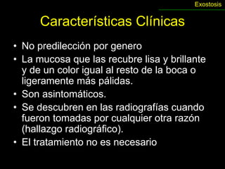 Exostosis


      Características Clínicas
• No predilección por genero
• La mucosa que las recubre lisa y brillante
  y de un color igual al resto de la boca o
  ligeramente más pálidas.
• Son asintomáticos.
• Se descubren en las radiografías cuando
  fueron tomadas por cualquier otra razón
  (hallazgo radiográfico).
• El tratamiento no es necesario
 