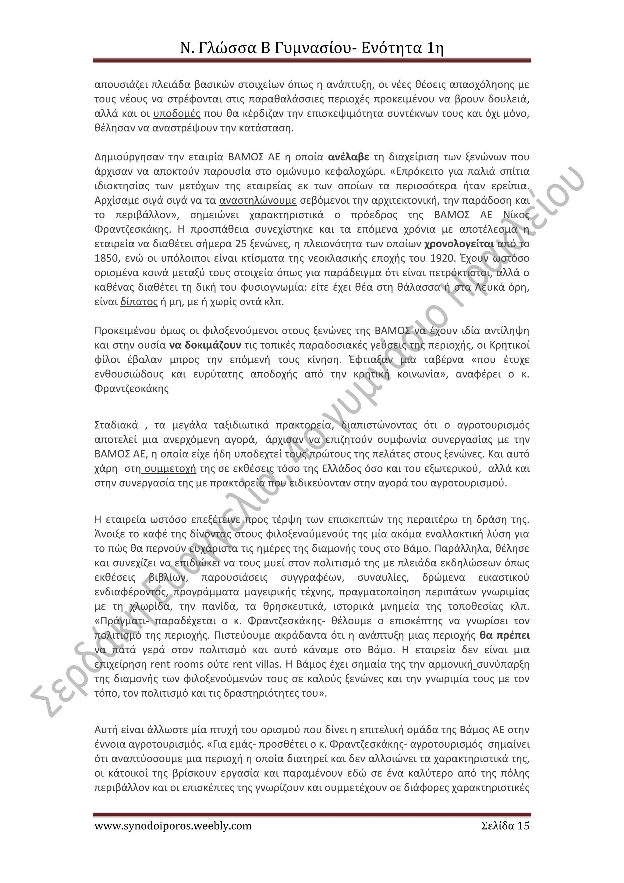 Ν. Γλώσσα Β Γυμνασίου- Ενότητα 1η
www.synodoiporos.weebly.com Σελίδα 15
απουσιάζει πλειάδα βασικών στοιχείων όπως η ανάπτυξη, οι νέες θέσεις απασχόλησης με
τους νέους να στρέφονται στις παραθαλάσσιες περιοχές προκειμένου να βρουν δουλειά,
αλλά και οι υποδομές που θα κέρδιζαν την επισκεψιμότητα συντέκνων τους και όχι μόνο,
θέλησαν να αναστρέψουν την κατάσταση.
Δημιούργησαν την εταιρία ΒΑΜΟΣ ΑΕ η οποία ανέλαβε τη διαχείριση των ξενώνων που
άρχισαν να αποκτούν παρουσία στο ομώνυμο κεφαλοχώρι. «Επρόκειτο για παλιά σπίτια
ιδιοκτησίας των μετόχων της εταιρείας εκ των οποίων τα περισσότερα ήταν ερείπια.
Αρχίσαμε σιγά σιγά να τα αναστηλώνουμε σεβόμενοι την αρχιτεκτονική, την παράδοση και
το περιβάλλον», σημειώνει χαρακτηριστικά ο πρόεδρος της ΒΑΜΟΣ ΑΕ Νίκος
Φραντζεσκάκης. Η προσπάθεια συνεχίστηκε και τα επόμενα χρόνια με αποτέλεσμα η
εταιρεία να διαθέτει σήμερα 25 ξενώνες, η πλειονότητα των οποίων χρονολογείται από το
1850, ενώ οι υπόλοιποι είναι κτίσματα της νεοκλασικής εποχής του 1920. Έχουν ωστόσο
ορισμένα κοινά μεταξύ τους στοιχεία όπως για παράδειγμα ότι είναι πετρόκτιστοι, αλλά ο
καθένας διαθέτει τη δική του φυσιογνωμία: είτε έχει θέα στη θάλασσα ή στα Λευκά όρη,
είναι δίπατος ή μη, με ή χωρίς οντά κλπ.
Προκειμένου όμως οι φιλοξενούμενοι στους ξενώνες της ΒΑΜΟΣ να έχουν ιδία αντίληψη
και στην ουσία να δοκιμάζουν τις τοπικές παραδοσιακές γεύσεις της περιοχής, οι Κρητικοί
φίλοι έβαλαν μπρος την επόμενή τους κίνηση. Έφτιαξαν μια ταβέρνα «που έτυχε
ενθουσιώδους και ευρύτατης αποδοχής από την κρητική κοινωνία», αναφέρει ο κ.
Φραντζεσκάκης
Σταδιακά , τα μεγάλα ταξιδιωτικά πρακτορεία, διαπιστώνοντας ότι ο αγροτουρισμός
αποτελεί μια ανερχόμενη αγορά, άρχισαν να επιζητούν συμφωνία συνεργασίας με την
ΒΑΜΟΣ ΑΕ, η οποία είχε ήδη υποδεχτεί τους πρώτους της πελάτες στους ξενώνες. Και αυτό
χάρη στη συμμετοχή της σε εκθέσεις τόσο της Ελλάδος όσο και του εξωτερικού, αλλά και
στην συνεργασία της με πρακτορεία που ειδικεύονταν στην αγορά του αγροτουρισμού.
Η εταιρεία ωστόσο επεξέτεινε προς τέρψη των επισκεπτών της περαιτέρω τη δράση της.
Άνοιξε το καφέ της δίνοντας στους φιλοξενούμενούς της μία ακόμα εναλλακτική λύση για
το πώς θα περνούν ευχάριστα τις ημέρες της διαμονής τους στο Βάμο. Παράλληλα, θέλησε
και συνεχίζει να επιδιώκει να τους μυεί στον πολιτισμό της με πλειάδα εκδηλώσεων όπως
εκθέσεις βιβλίων, παρουσιάσεις συγγραφέων, συναυλίες, δρώμενα εικαστικού
ενδιαφέροντος, προγράμματα μαγειρικής τέχνης, πραγματοποίηση περιπάτων γνωριμίας
με τη χλωρίδα, την πανίδα, τα θρησκευτικά, ιστορικά μνημεία της τοποθεσίας κλπ.
«Πράγματι- παραδέχεται ο κ. Φραντζεσκάκης- θέλουμε ο επισκέπτης να γνωρίσει τον
πολιτισμό της περιοχής. Πιστεύουμε ακράδαντα ότι η ανάπτυξη μιας περιοχής θα πρέπει
να πατά γερά στον πολιτισμό και αυτό κάναμε στο Βάμο. Η εταιρεία δεν είναι μια
επιχείρηση rent rooms ούτε rent villas. Η Βάμος έχει σημαία της την αρμονική συνύπαρξη
της διαμονής των φιλοξενούμενών τους σε καλούς ξενώνες και την γνωριμία τους με τον
τόπο, τον πολιτισμό και τις δραστηριότητες του».
Αυτή είναι άλλωστε μία πτυχή του ορισμού που δίνει η επιτελική ομάδα της Βάμος ΑΕ στην
έννοια αγροτουρισμός. «Για εμάς- προσθέτει ο κ. Φραντζεσκάκης- αγροτουρισμός σημαίνει
ότι αναπτύσσουμε μια περιοχή η οποία διατηρεί και δεν αλλοιώνει τα χαρακτηριστικά της,
οι κάτοικοί της βρίσκουν εργασία και παραμένουν εδώ σε ένα καλύτερο από της πόλης
περιβάλλον και οι επισκέπτες της γνωρίζουν και συμμετέχουν σε διάφορες χαρακτηριστικές
 
