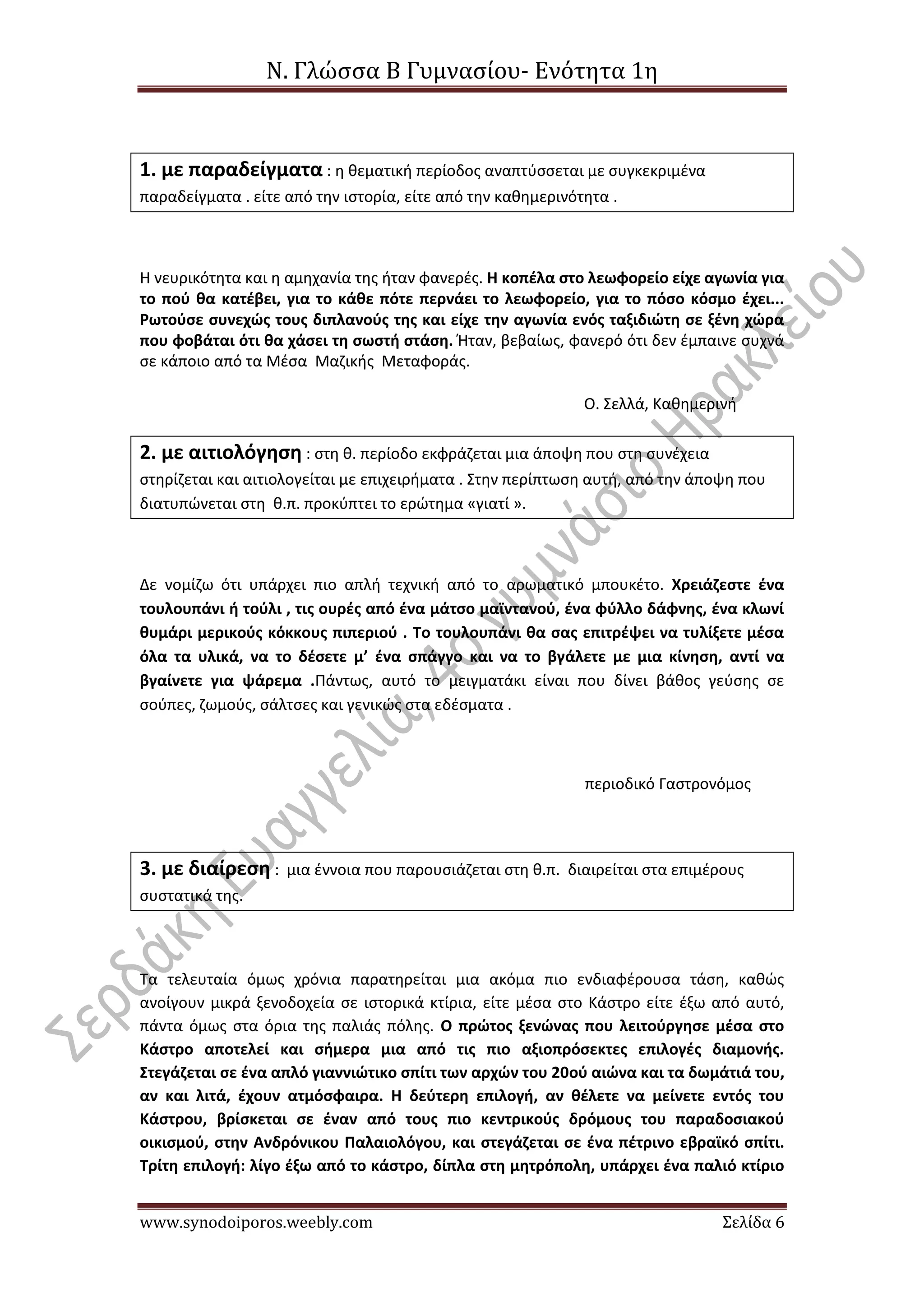 Ν. Γλώσσα Β Γυμνασίου- Ενότητα 1η
www.synodoiporos.weebly.com Σελίδα 6
1. με παραδείγματα : η θεματική περίοδος αναπτύσσεται με συγκεκριμένα
παραδείγματα . είτε από την ιστορία, είτε από την καθημερινότητα .
H νευρικότητα και η αμηχανία της ήταν φανερές. H κοπέλα στο λεωφορείο είχε αγωνία για
το πού θα κατέβει, για το κάθε πότε περνάει το λεωφορείο, για το πόσο κόσμο έχει...
Ρωτούσε συνεχώς τους διπλανούς της και είχε την αγωνία ενός ταξιδιώτη σε ξένη χώρα
που φοβάται ότι θα χάσει τη σωστή στάση. Ήταν, βεβαίως, φανερό ότι δεν έμπαινε συχνά
σε κάποιο από τα Mέσα Mαζικής Mεταφοράς.
Ο. Σελλά, Καθημερινή
2. με αιτιολόγηση : στη θ. περίοδο εκφράζεται μια άποψη που στη συνέχεια
στηρίζεται και αιτιολογείται με επιχειρήματα . Στην περίπτωση αυτή, από την άποψη που
διατυπώνεται στη θ.π. προκύπτει το ερώτημα «γιατί ».
Δε νομίζω ότι υπάρχει πιο απλή τεχνική από το αρωματικό μπουκέτο. Χρειάζεστε ένα
τουλουπάνι ή τούλι , τις ουρές από ένα μάτσο μαϊντανού, ένα φύλλο δάφνης, ένα κλωνί
θυμάρι μερικούς κόκκους πιπεριού . Το τουλουπάνι θα σας επιτρέψει να τυλίξετε μέσα
όλα τα υλικά, να το δέσετε μ’ ένα σπάγγο και να το βγάλετε με μια κίνηση, αντί να
βγαίνετε για ψάρεμα .Πάντως, αυτό το μειγματάκι είναι που δίνει βάθος γεύσης σε
σούπες, ζωμούς, σάλτσες και γενικώς στα εδέσματα .
περιοδικό Γαστρονόμος
3. με διαίρεση : μια έννοια που παρουσιάζεται στη θ.π. διαιρείται στα επιμέρους
συστατικά της.
Τα τελευταία όμως χρόνια παρατηρείται μια ακόμα πιο ενδιαφέρουσα τάση, καθώς
ανοίγουν μικρά ξενοδοχεία σε ιστορικά κτίρια, είτε μέσα στο Κάστρο είτε έξω από αυτό,
πάντα όμως στα όρια της παλιάς πόλης. Ο πρώτος ξενώνας που λειτούργησε μέσα στο
Κάστρο αποτελεί και σήμερα μια από τις πιο αξιοπρόσεκτες επιλογές διαμονής.
Στεγάζεται σε ένα απλό γιαννιώτικο σπίτι των αρχών του 20ού αιώνα και τα δωμάτιά του,
αν και λιτά, έχουν ατμόσφαιρα. Η δεύτερη επιλογή, αν θέλετε να μείνετε εντός του
Κάστρου, βρίσκεται σε έναν από τους πιο κεντρικούς δρόμους του παραδοσιακού
οικισμού, στην Ανδρόνικου Παλαιολόγου, και στεγάζεται σε ένα πέτρινο εβραϊκό σπίτι.
Τρίτη επιλογή: λίγο έξω από το κάστρο, δίπλα στη μητρόπολη, υπάρχει ένα παλιό κτίριο
 