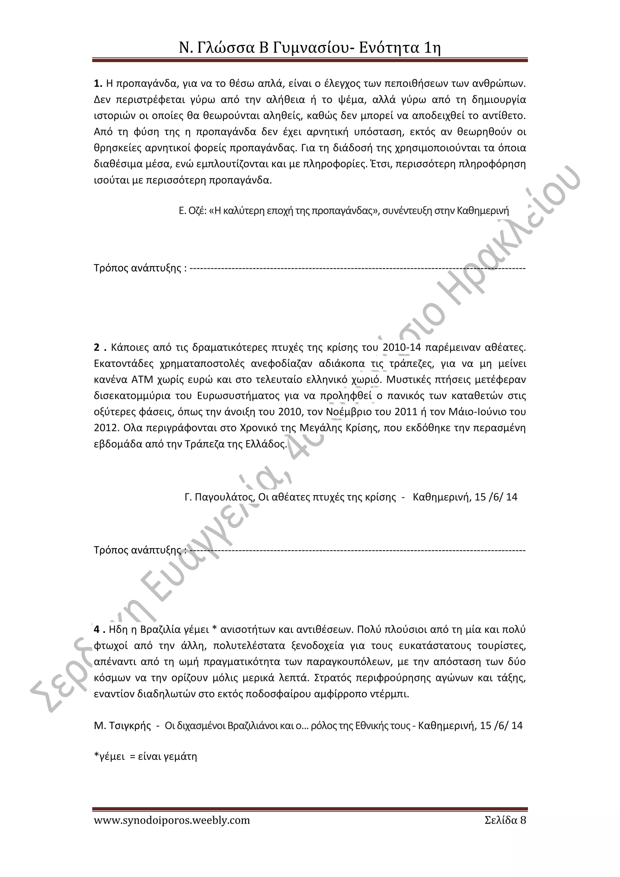 Ν. Γλώσσα Β Γυμνασίου- Ενότητα 1η
www.synodoiporos.weebly.com Σελίδα 8
1. Η προπαγάνδα, για να το θέσω απλά, είναι ο έλεγχος των πεποιθήσεων των ανθρώπων.
Δεν περιστρέφεται γύρω από την αλήθεια ή το ψέμα, αλλά γύρω από τη δημιουργία
ιστοριών οι οποίες θα θεωρούνται αληθείς, καθώς δεν μπορεί να αποδειχθεί το αντίθετο.
Από τη φύση της η προπαγάνδα δεν έχει αρνητική υπόσταση, εκτός αν θεωρηθούν οι
θρησκείες αρνητικοί φορείς προπαγάνδας. Για τη διάδοσή της χρησιμοποιούνται τα όποια
διαθέσιμα μέσα, ενώ εμπλουτίζονται και με πληροφορίες. Έτσι, περισσότερη πληροφόρηση
ισούται με περισσότερη προπαγάνδα.
Ε.Οζέ: «Ηκαλύτερηεποχήτης προπαγάνδας», συνέντευξηστηνΚαθημερινή
Τρόπος ανάπτυξης : ------------------------------------------------------------------------------------------------
2 . Κάποιες από τις δραματικότερες πτυχές της κρίσης του 2010-14 παρέμειναν αθέατες.
Εκατοντάδες χρηματαποστολές ανεφοδίαζαν αδιάκοπα τις τράπεζες, για να μη μείνει
κανένα ΑΤΜ χωρίς ευρώ και στο τελευταίο ελληνικό χωριό. Μυστικές πτήσεις μετέφεραν
δισεκατομμύρια του Ευρωσυστήματος για να προληφθεί ο πανικός των καταθετών στις
οξύτερες φάσεις, όπως την άνοιξη του 2010, τον Νοέμβριο του 2011 ή τον Μάιο-Ιούνιο του
2012. Ολα περιγράφονται στο Χρονικό της Μεγάλης Κρίσης, που εκδόθηκε την περασμένη
εβδομάδα από την Τράπεζα της Ελλάδος.
Γ. Παγουλάτος, Οι αθέατες πτυχές της κρίσης - Καθημερινή, 15 /6/ 14
Τρόπος ανάπτυξης : ------------------------------------------------------------------------------------------------
4 . Ηδη η Βραζιλία γέμει * ανισοτήτων και αντιθέσεων. Πολύ πλούσιοι από τη μία και πολύ
φτωχοί από την άλλη, πολυτελέστατα ξενοδοχεία για τους ευκατάστατους τουρίστες,
απέναντι από τη ωμή πραγματικότητα των παραγκουπόλεων, με την απόσταση των δύο
κόσμων να την ορίζουν μόλις μερικά λεπτά. Στρατός περιφρούρησης αγώνων και τάξης,
εναντίον διαδηλωτών στο εκτός ποδοσφαίρου αμφίρροπο ντέρμπι.
Μ. Τσιγκρής - ΟιδιχασμένοιΒραζιλιάνοι καιο... ρόλοςτης Εθνικήςτους - Καθημερινή, 15 /6/ 14
*γέμει = είναι γεμάτη
 