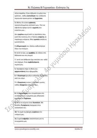 Ν. Γλώσσα Β Γυμνασίου- Ενότητα 1η
www.synodoiporos.weebly.com Σελίδα 11
νότια παράλια. Είναι άλλωστε το μόνο που
κράτησε , καθώς ξεπούλησε την υπόλοιπη
περιουσία προκειμένου να ξεχρεώσει
3. Βλέπω ότι είσαι εμφανώς
προκατειλημμένος απέναντί μου. Πού να
οφείλεται άραγε αυτή η εμμονή σου
εναντίον μου ;
Δεν εγκρίνω καμιά από τις προτάσεις σου,
γιατί δεν πιστεύω ότι ο Γιάννης ενέχεται σε
παράνομη ενέργεια. Μού εμπνέει απόλυτη
εμπιστοσύνη.
Ο ελλιμενισμός του πλοίου καθυστέρησε
λόγω των ανέμων.
4. Αυτό το ζώο, ως αμφίβιο, ζει εξίσου στη
θάλασσα και στη στεριά.
Γι’ αυτό τον άνθρωπο έχω ακούσει και καλά
και άσχημα. Είναι αμφιλεγόμενη
περίπτωση.
5. Πρόσφατα πήρε τη θέση του
αρχισυντάκτη στην εφημερίδα.
6. Η διασπορά ψευδών ειδήσεων τιμωρείται
από τον νόμο.
7. Η διαγώνιος ενώνει 2 απέναντι γωνίες
καθώς διέρχεται ανάμεσά τους .
8. Οι διχογνωμίες που επικράτησαν στη
συνέλευση του τμήματός μας οδήγησαν
αρκετούς σε διχόνοια .
9. Αυτό το κείμενο είναι δυσνόητο. Με
μεγάλες δυσχέρειες προχωρώ στην
κατανόησή του .
10. Τα νερά της βροχής εισρέουν στο
υπόγειό μας .
11. Συχνά εκφράζει ικανοποίηση για τη
συνεργασία μας.
 