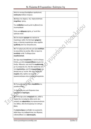 Ν. Γλώσσα Β Γυμνασίου- Ενότητα 1η
www.synodoiporos.weebly.com Σελίδα 12
Μετά το σεισμό διατάχθηκε προληπτική
εκκένωση πολλών κτηρίων.
12.Λόγω του άγχους τής παρουσιάστηκε
επιχείλιος έρπης.
Του επέβαλαν σιωπή μετά τη χθεσινή του
συμπεριφορά.
Ήταν μια εφήμερη σχέση, γι’ αυτό δεν
κράτησε πολύ.
13. Στο πρώτο ημίωρο του αγώνα τα
πηγαίναμε καλά .Στο δεύτερο ημίχρονο
όμως, ο Κώστας σωριάστηκε κάτω σχεδόν
ημιθανής από την απογοήτευση.
14. Το τμήμα μας εδώ και μια ώρα συλλέγει
τα σκουπίδια της αυλής. Χθες το πρωί τα
συνέλεξε το Β4. Το θέαμα ήταν
συγκλονιστικό .
Δεν έχω καμιά συγγένεια μ’ αυτό το άτομο.
Επίσης, με κόπο συγκρατήθηκα να μην τον
διώξω. Άλλωστε, εγώ ποτέ δε συμφώνησα
με τις ενέργειές του. Και δεν πρόκειται να
τον συμπονέσω, γιατί δε συμμερίζομαι την
άποψή σου γι’ αυτόν. Με τόσο κόσμο να
συρρέει εδώ, πρέπει να είμαστε
προσεκτικότεροι στην επιλογή συνεργατών.
15. Ένα μολυσμένο νέφος περιβάλλει τις
μεγαλουπόλεις.
Το δαχτυλίδι που μού δώρισαν είναι
πραγματικά περίτεχνο.
16.Η Ρέα έχει γίνει υποχείριό σου, αλλά η
παρέα δεν το ανέχεται άλλο αυτό. Δεν
μπορείς να υφαρπάζεις την προσωπικότητα
του άλλου, όλοι λειτουργούμε σε ισότιμη
βάση.
Ο υπαστυνόμος συνέλαβε τον εμπρηστή,
αλλά λόγω της σοβαρότητας του θέματος
ειδοποιήθηκε κι ο υφυπουργός .
 