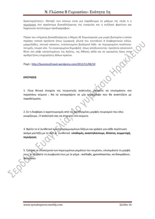 Ν. Γλώσσα Β Γυμνασίου- Ενότητα 1η
www.synodoiporos.weebly.com Σελίδα 16
δραστηριότητες». Μεταξύ των οποίων είναι για παράδειγμα το μάζεμα της ελιάς ή η
περιήγηση στο αγρόκτημα βιοκαλλιέργειας της εταιρείας και η συλλογή φρούτων και
λαχανικών αντίστοιχων προδιαγραφών.
Πέραν του κτήματος βιοκαλλιέργειας η Βάμος ΑΕ δημιούργησε μια μικρή βιοτεχνία η οποία
παράγει τοπικά προϊόντα όπως ζυμαρικά, γλυκά του κουταλιού 8 διαφορετικών ειδών,
μαρμελάδες, σπιτικό σαπούνι, τυποποιημένο βιολογικό λάδι- σε περιορισμένη ποσότητα-
πετιμέζι, τουρσί κλπ. Τα συγκεκριμένα δημοφιλή- όπως αποδεικνύεται- προϊόντα αποκτούν
θέση στο ράφι καταστημάτων της Κρήτης, της Αθήνας αλλά και σε ορισμένες λίγες στον
αριθμό ξένες επιχειρήσεις άλλων κρατών.
Πηγή : http://business2travel.wordpress.com/2012/11/06/10
ΕΡΩΤΗΣΕΙΣ
1. Ποια θετικά στοιχεία της τουριστικής ανάπτυξης μπορείτε να επισημάνετε στο
παραπάνω κείμενο ; Να τα καταγράψετε σε μία παράγραφο που θα αναπτύξετε με
παραδείγματα.
2. Σε τι διαφέρει ο αγροτουρισμός από τις συνηθισμένες μορφές τουρισμού που όλοι
γνωρίζουμε ; Η απάντησή σας να στηριχτεί στο κείμενο.
3. Βρείτε το α΄συνθετικό των υπογραμμισμένων λέξεων και γράψτε για κάθε περίπτωση
ακόμα μία λέξη με το ίδιο α΄ συνθετικό :υποδομές, αναστηλώνουμε, δίπατος, συμμετοχή,
περιήγηση
5. Γράψτε τα υποκείμενα των σημειωμένων ρημάτων του κειμένου, επισημάνετε τη μορφή
τους κι εξηγήστε τη συμφωνία τους με το ρήμα : ανέλαβε, χρονολογείται, να δοκιμάζουν,
θα πρέπει
 