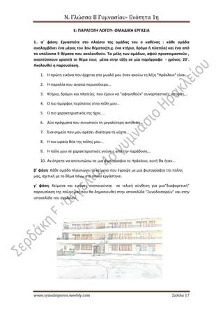 Ν. Γλώσσα Β Γυμνασίου- Ενότητα 1η
www.synodoiporos.weebly.com Σελίδα 17
Ε: ΠΑΡΑΓΩΓΗ ΛΟΓΟΥ- ΟΜΑΔΙΚΗ ΕΡΓΑΣΙΑ
1.. α΄ φάση: Εργαστείτε στο πλαίσιο της ομάδας του ο καθένας : κάθε ομάδα
αναλαμβάνει ένα μέρος του 3ου θέματος(π.χ. ένα κτήριο, δρόμο ή πλατεία) και ένα από
τα υπόλοιπα 9 θέματα που ακολουθούν. Τα μέλη των ομάδων, αφού προετοιμαστούν ,
αναπτύσσουν γραπτά το θέμα τους μέσα στην τάξη σε μία παράγραφο - χρόνος: 20΄.
Ακολουθεί η παρουσίαση.
1. Η πρώτη εικόνα που έρχεται στο μυαλό μου όταν ακούω τη λέξη "Ηράκλειο" είναι...
2. Η παραλία που αγαπώ περισσότερο...
3. Κτήρια, δρόμοι και πλατείες που έχουν να "αφηγηθούν" συναρπαστικές ιστορίες...
4. Ο πιο όμορφος περίπατος στην πόλη μου...
5. Ο πιο χαρακτηριστικός της ήχος ...
6. Δύο πράγματα που συνιστούν τη μεγαλύτερη αντίθεση...
7. Ένα σημείο που μου αρέσει ιδιαίτερα τη νύχτα...
8. Η πιο ωραία θέα της πόλης μου...
9. Η πόλη μου σε χαρακτηριστικές γεύσεις από την παράδοση...
10. Αν έπρεπε να αποτυπώσω σε μια φωτογραφία το Ηράκλειο, αυτή θα ήταν...
β΄ φάση: Κάθε ομάδα πλαισιώνει το κείμενο που έγραψε με μια φωτογραφία της πόλης
μας, σχετική με το θέμα πάνω στο οποίο εργάστηκε.
γ΄ φάση: Κείμενα και εικόνες ενοποιούνται σε τελική σύνθεση για μια"διαφορετική"
παρουσίαση της πόλης μας που θα δημοσιευθεί στην ιστοσελίδα "Συνοδοιπορεῖν" και στην
ιστοσελίδα του σχολείου.
 