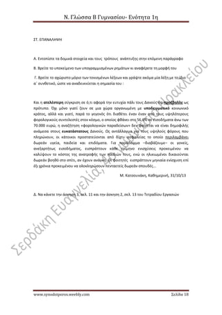 Ν. Γλώσσα Β Γυμνασίου- Ενότητα 1η
www.synodoiporos.weebly.com Σελίδα 18
ΣΤ. ΕΠΑΝΑΛΗΨΗ
Α. Εντοπίστε τα δομικά στοιχεία και τους τρόπους ανάπτυξης στην επόμενη παράγραφο
Β. Βρείτε το υποκείμενο των υπογραμμισμένων ρημάτων κι αναφέρετε τη μορφή του
Γ. Βρείτε το αχώριστο μόριο των τονισμένων λέξεων και γράψτε ακόμα μία λέξη με το ίδιο
α΄ συνθετικό, ώστε να αναδεικνύεται η σημασία του :
Και η ατελέστερη σύγκριση σε ό,τι αφορά την ευτυχία πάλι τους Δανούς θα προέβαλλε ως
πρότυπο. Όχι μόνο γιατί ζουν σε μια χώρα οργανωμένη με υποδειγματικό κοινωνικό
κράτος, αλλά και γιατί, παρά το γεγονός ότι διαθέτει έναν έναν από τους υψηλότερους
φορολογικούς συντελεστές στον κόσμο, ο οποίος φθάνει στο 56,6% σε εισοδήματα άνω των
70.000 ευρώ, η αναζήτηση «φορολογικών παραδείσων» δεν φαίνεται να είναι δημοφιλής
ανάμεσα στους ευκατάστατους Δανούς. Ως αντάλλαγμα για τους υψηλούς φόρους που
πληρώνουν, οι κάτοικοι προστατεύονται από δίχτυ ασφαλείας το οποίο περιλαμβάνει
δωρεάν υγεία, παιδεία και επιδόματα. Για παράδειγμα –διαβάζουμε– οι γονείς,
ανεξαρτήτως εισοδήματος, εισπράττουν κάθε τρίμηνο ενισχύσεις προκειμένου να
καλύψουν το κόστος της ανατροφής των παιδιών τους, ενώ οι ηλικιωμένοι δικαιούνται
δωρεάν βοηθό στο σπίτι, αν έχουν ανάγκη. Οι φοιτητές εισπράττουν μηνιαία ενίσχυση επί
έξι χρόνια προκειμένου να ολοκληρώσουν πενταετείς δωρεάν σπουδές...
Μ. Κατσουνάκη, Καθημερινή, 31/10/13
Δ. Να κάνετε την άσκηση 3, σελ. 11 και την άσκηση 2, σελ. 13 του Τετραδίου Εργασιών
 