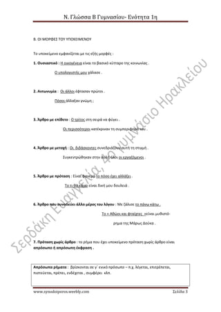 Ν. Γλώσσα Β Γυμνασίου- Ενότητα 1η
www.synodoiporos.weebly.com Σελίδα 3
Β. ΟΙ ΜΟΡΦΕΣ ΤΟΥ ΥΠΟΚΕΙΜΕΝΟΥ
Το υποκείμενο εμφανίζεται με τις εξής μορφές :
1. Ουσιαστικό : Η οικογένεια είναι το βασικό κύτταρο της κοινωνίας .
Ο υπολογιστής μου χάλασε .
2. Αντωνυμία : Οι άλλοι έφτασαν πρώτοι .
Πόσοι άλλαξαν γνώμη ;
3. Άρθρο με επίθετο : Ο τρίτος στη σειρά να φύγει .
Οι περισσότεροι κατέκριναν τη συμπεριφορά του .
4. Άρθρο με μετοχή : Οι διδάσκοντες συνεδριάζουν αυτή τη στιγμή .
Συγκεντρώθηκαν στην αυλή όλοι οι εργαζόμενοι .
5. Άρθρο με πρόταση : Είναι φανερό το πόσο έχει αλλάξει .
Το τι θα κάνω είναι δική μου δουλειά .
6. Άρθρο που συνοδεύει άλλο μέρος του λόγου : Με ζάλισε το πάνω κάτω .
Το « Αθώοι και φταίχτες »είναι μυθιστό-
ρημα της Μάρως Δούκα .
7. Πρόταση χωρίς άρθρο : το ρήμα που έχει υποκείμενο πρόταση χωρίς άρθρο είναι
απρόσωπο ή απρόσωπη έκφραση .
Απρόσωπα ρήματα : βρίσκονται σε γ΄ ενικό πρόσωπο – π.χ. λέγεται, επιτρέπεται,
πιστεύεται, πρέπει, ενδέχεται , συμφέρει κλπ.
 