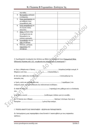 Ν. Γλώσσα Β Γυμνασίου- Ενότητα 1η
www.synodoiporos.weebly.com Σελίδα 5
την πόλη .
4. Να περάσει γρήγορα
ο επόμενος.
5. Είναι ανεπίτρεπτο να
μη σέβεστε τους
συμμαθητές σας .
6. Είναι απαράδεκτο το
ότι έγιναν τόσες
απουσίες .
7. Αξίζει να δείτε όλα
τα μνημεία και να
δοκιμάσετε τις
ντόπιες νοστιμιές.
8. Συννεφιάζει και το
πάει για βροχή .
9. Κάποιος μονίμως
παριστάνει τον
αδιάφορο.
2. Συμπληρώστε τα ρήματα που λείπουν με βάση τα υποκείμενά τους (Γραμματική Νέας
Ελληνικής Γλώσσας σελ. 111 : συμφωνία του ρήματος με το υποκείμενο ) :
α. Εγώ, η Μαρία και ο Γιάννης ……………………………………………….. (πηγαίνω) απόψε σινεμά. Η
Μαρία κι εσύ πώς …………………………………………… ( διασκεδάζω ) ;
β. Εσύ και η φίλη σου συνήθως με ……………………………………………. ( εκνευρίζω) με τις
ανοησίες σας.
γ. Εμείς, εσείς και τα ξαδέρφια σας ………………………………………………. ( εργάζομαι ) τον
επόμενο μήνα για την εκδήλωση του πολιτιστικού συλλόγου .
δ. Καλό θα ήταν να …………………………………………….. ( προσέχω) στο μάθημα εσύ κι ο διπλανός
σου .
ε. Κι εσείς κι αυτοί …………………………………… (ευθύνομαι ) εξίσου για ό,τι συνέβη .
στ. Ο Γιάννης και η Μαρία …………………………………………….. ( φεύγω) σύντομα. Εγώ και η
Κατερίνα ……………………………………………. ( μένω) λίγο ακόμα .
Γ. ΤΡΟΠΟΙ ΑΝΑΠΤΥΞΗΣ ΠΑΡΑΓΡΑΦΟΥ - ΘΕΩΡΙΑ ΚΑΙ ΠΑΡΑΔΕΙΓΜΑΤΑ
Οι λεπτομέρειες μιας παραγράφου είναι δυνατό ν’ αναπτυχθούν με τους παρακάτω
τρόπους :
 