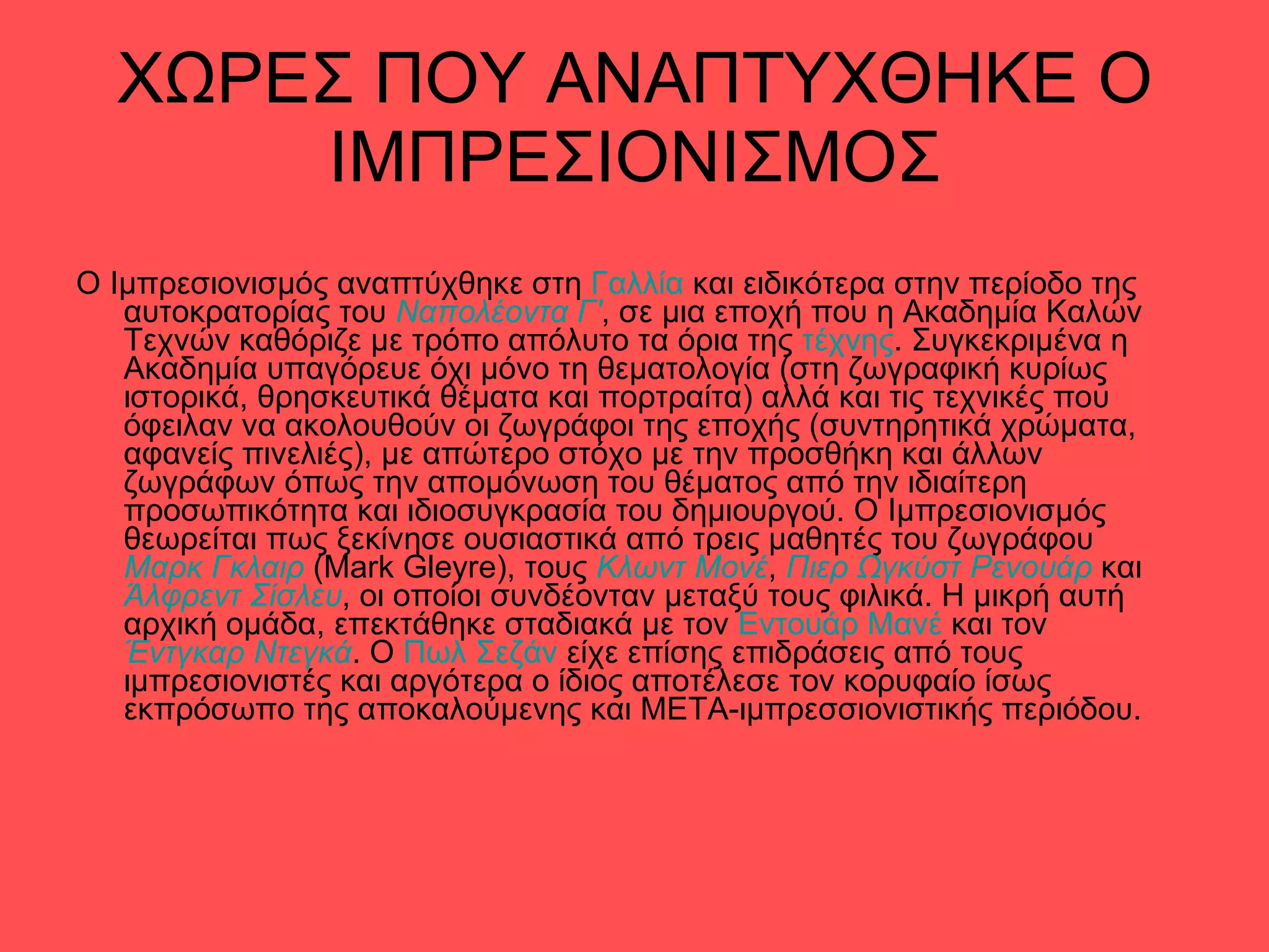 ΧΩΡΕΣ ΠΟΥ ΑΝΑΠΤΥΧΘΗΚΕ Ο ΙΜΠΡΕΣΙΟΝΙΣΜΟΣ Ο Ιμπρεσιονισμός αναπτύχθηκε στη  Γαλλία  και ειδικότερα στην περίοδο της αυτοκρατορίας του  Ναπολέοντα Γ' , σε μια εποχή που η Ακαδημία Καλών Τεχνών καθόριζε με τρόπο απόλυτο τα όρια της  τέχνης . Συγκεκριμένα η Ακαδημία υπαγόρευε όχι μόνο τη θεματολογία (στη ζωγραφική κυρίως ιστορικά, θρησκευτικά θέματα και πορτραίτα) αλλά και τις τεχνικές που όφειλαν να ακολουθούν οι ζωγράφοι της εποχής (συντηρητικά χρώματα, αφανείς πινελιές), με απώτερο στόχο με την προσθήκη και άλλων ζωγράφων όπως την απομόνωση του θέματος από την ιδιαίτερη προσωπικότητα και ιδιοσυγκρασία του δημιουργού. Ο Ιμπρεσιονισμός θεωρείται πως ξεκίνησε ουσιαστικά από τρεις μαθητές του ζωγράφου  Μαρκ Γκλαιρ  (Mark Gleyre), τους  Κλωντ Μονέ ,  Πιερ Ωγκύστ Ρενουάρ  και  Άλφρεντ Σίσλευ , οι οποίοι συνδέονταν μεταξύ τους φιλικά. Η μικρή αυτή αρχική ομάδα, επεκτάθηκε σταδιακά με τον  Εντουάρ Μανέ  και τον  Έντγκαρ Ντεγκά . Ο  Πωλ Σεζάν  είχε επίσης επιδράσεις από τους ιμπρεσιονιστές και αργότερα ο ίδιος αποτέλεσε τον κορυφαίο ίσως εκπρόσωπο της αποκαλούμενης και ΜΕΤΑ-ιμπρεσσιονιστικής περιόδου. 
