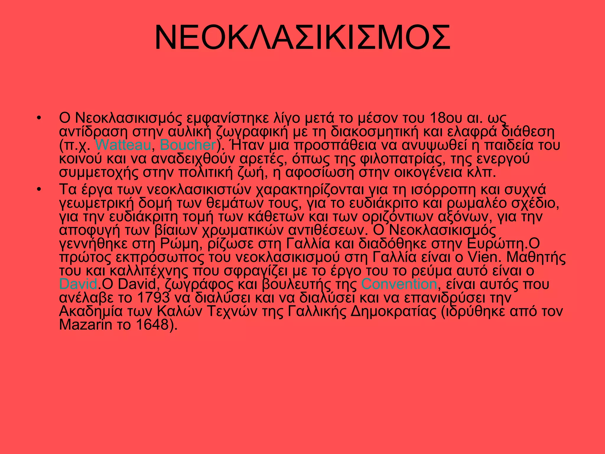 ΝΕΟΚΛΑΣΙΚΙΣΜΟΣ Ο Νεοκλασικισμός εμφανίστηκε λίγο μετά το μέσον του 18ου αι. ως αντίδραση στην αυλική ζωγραφική με τη διακοσμητική και ελαφρά διάθεση (π.χ.  Watteau ,  Boucher ). Ήταν μια προσπάθεια να ανυψωθεί η παιδεία του κοινού και να αναδειχθούν αρετές, όπως της φιλοπατρίας, της ενεργού συμμετοχής στην πολιτική ζωή, η αφοσίωση στην οικογένεια κλπ. Τα έργα των νεοκλασικιστών χαρακτηρίζονται για τη ισόρροπη και συχνά γεωμετρική δομή των θεμάτων τους, για το ευδιάκριτο και ρωμαλέο σχέδιο, για την ευδιάκριτη τομή των κάθετων και των οριζόντιων αξόνων, για την αποφυγή των βίαιων χρωματικών αντιθέσεων. Ο Νεοκλασικισμός γεννήθηκε στη Ρώμη, ρίζωσε στη Γαλλία και διαδόθηκε στην Ευρώπη.Ο πρώτος εκπρόσωπος του νεοκλασικισμού στη Γαλλία είναι ο Vien. Μαθητής του και καλλιτέχνης που σφραγίζει με το έργο του το ρεύμα αυτό είναι ο  David .Ο David, ζωγράφος και βουλευτής της  Convention , είναι αυτός που ανέλαβε το 1793 να διαλύσει και να διαλύσει και να επανιδρύσει την Ακαδημία των Καλών Τεχνών της Γαλλικής Δημοκρατίας (ιδρύθηκε από τον Mazarin το 1648). 