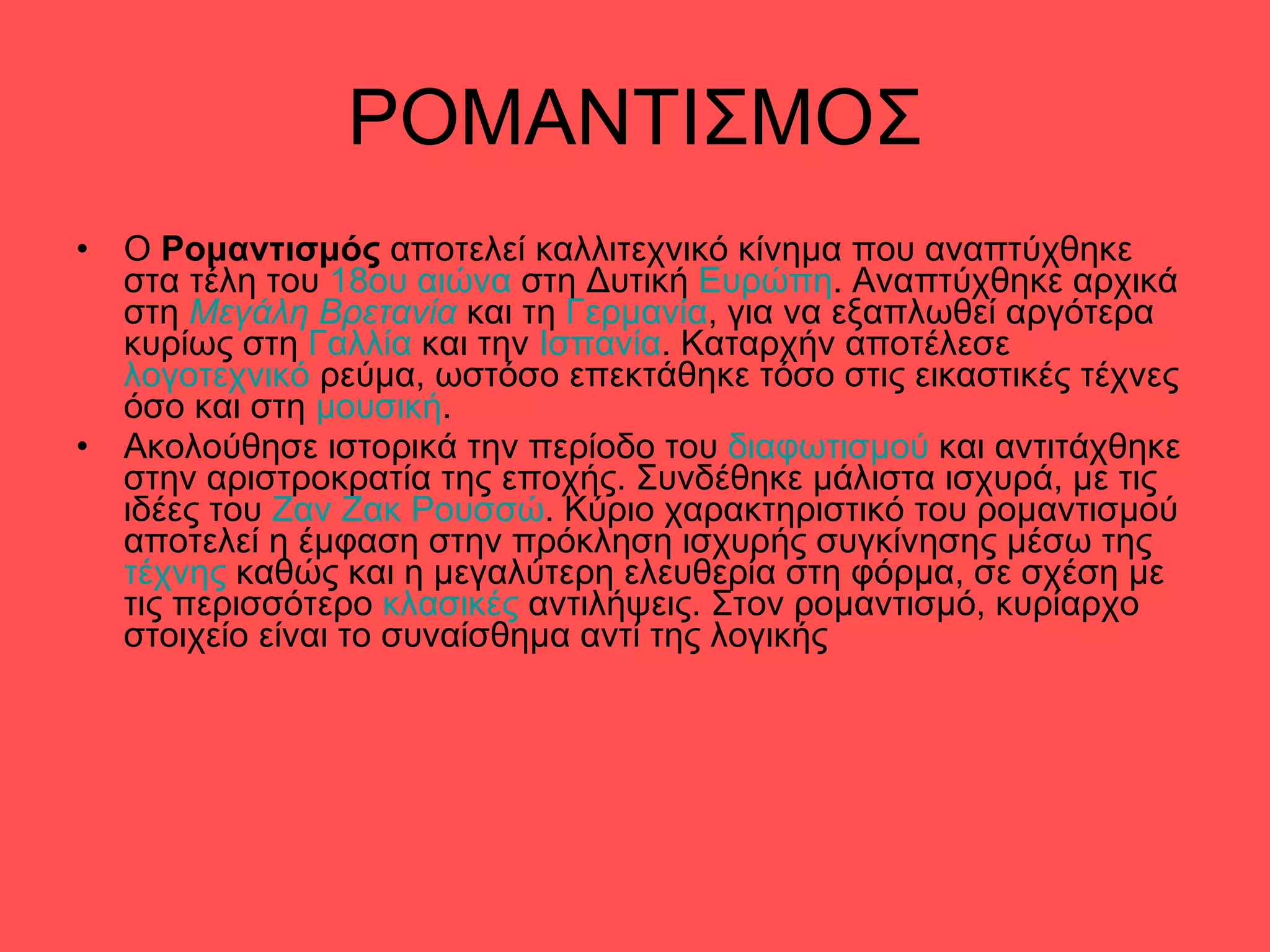 ΡΟΜΑΝΤΙΣΜΟΣ O  Ρομαντισμός  αποτελεί καλλιτεχνικό κίνημα που αναπτύχθηκε στα τέλη του  18ου αιώνα  στη Δυτική  Ευρώπη . Αναπτύχθηκε αρχικά στη  Μεγάλη Βρετανία  και τη  Γερμανία , για να εξαπλωθεί αργότερα κυρίως στη  Γαλλία  και την  Ισπανία . Καταρχήν αποτέλεσε  λογοτεχνικό  ρεύμα, ωστόσο επεκτάθηκε τόσο στις εικαστικές τέχνες όσο και στη  μουσική . Ακολούθησε ιστορικά την περίοδο του  διαφωτισμού  και αντιτάχθηκε στην αριστροκρατία της εποχής. Συνδέθηκε μάλιστα ισχυρά, με τις ιδέες του  Ζαν Ζακ Ρουσσώ . Κύριο χαρακτηριστικό του ρομαντισμού αποτελεί η έμφαση στην πρόκληση ισχυρής συγκίνησης μέσω της  τέχνης  καθώς και η μεγαλύτερη ελευθερία στη φόρμα, σε σχέση με τις περισσότερο  κλασικές  αντιλήψεις. Στον ρομαντισμό, κυρίαρχο στοιχείο είναι το συναίσθημα αντί της λογικής 