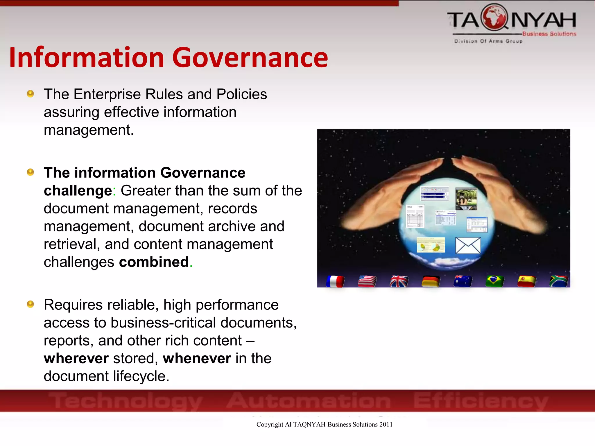 Copyright Al TAQNYAH Business Solutions 2011
Information Governance
The Enterprise Rules and Policies
assuring effective information
management.
The information Governance
challenge: Greater than the sum of the
document management, records
management, document archive and
retrieval, and content management
challenges combined.
Requires reliable, high performance
access to business-critical documents,
reports, and other rich content –
wherever stored, whenever in the
document lifecycle.
 