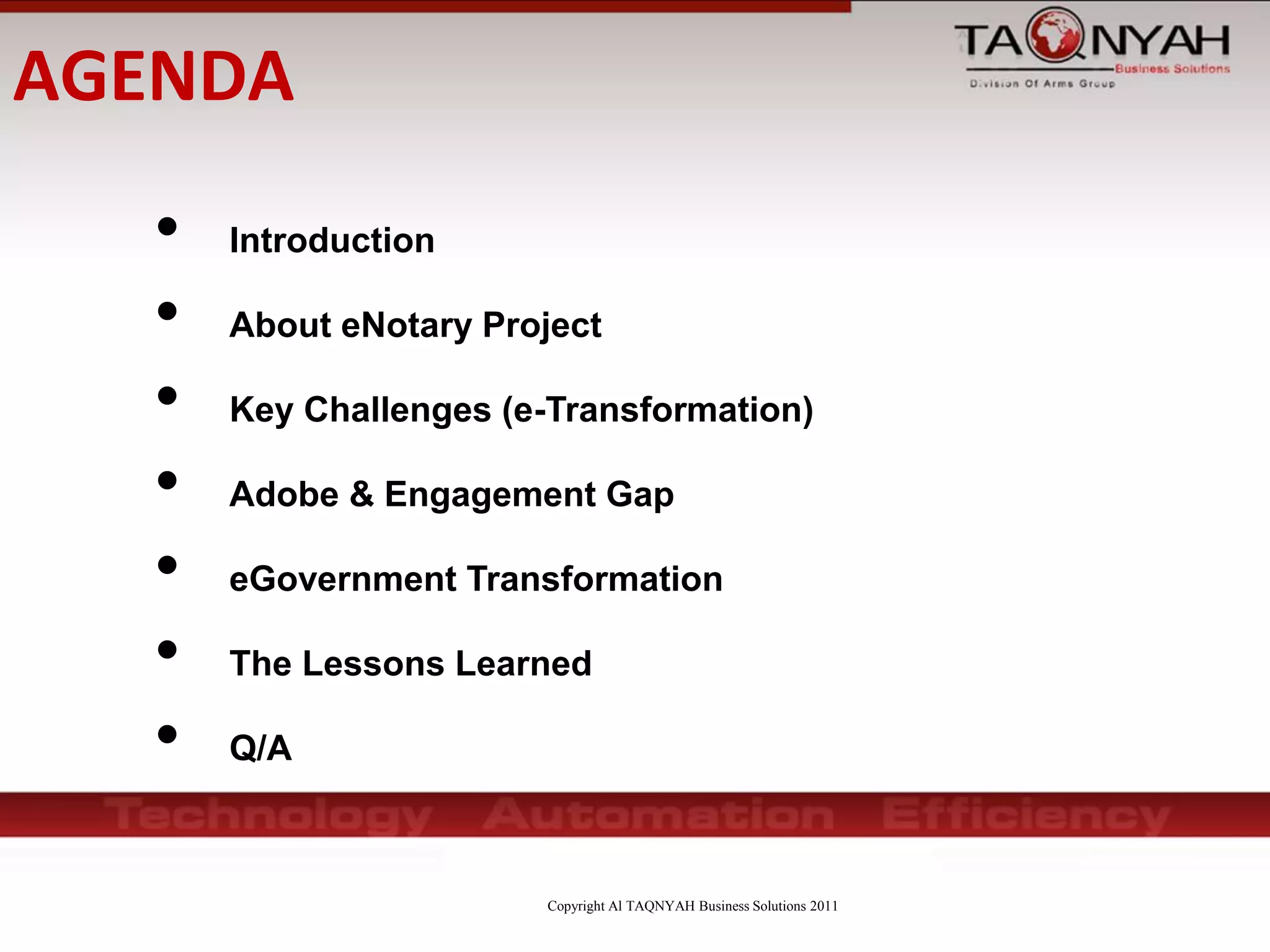 Copyright Al TAQNYAH Business Solutions 2011
• Introduction
• About eNotary Project
• Key Challenges (e-Transformation)
• Adobe & Engagement Gap
• eGovernment Transformation
• The Lessons Learned
• Q/A
AGENDA
 