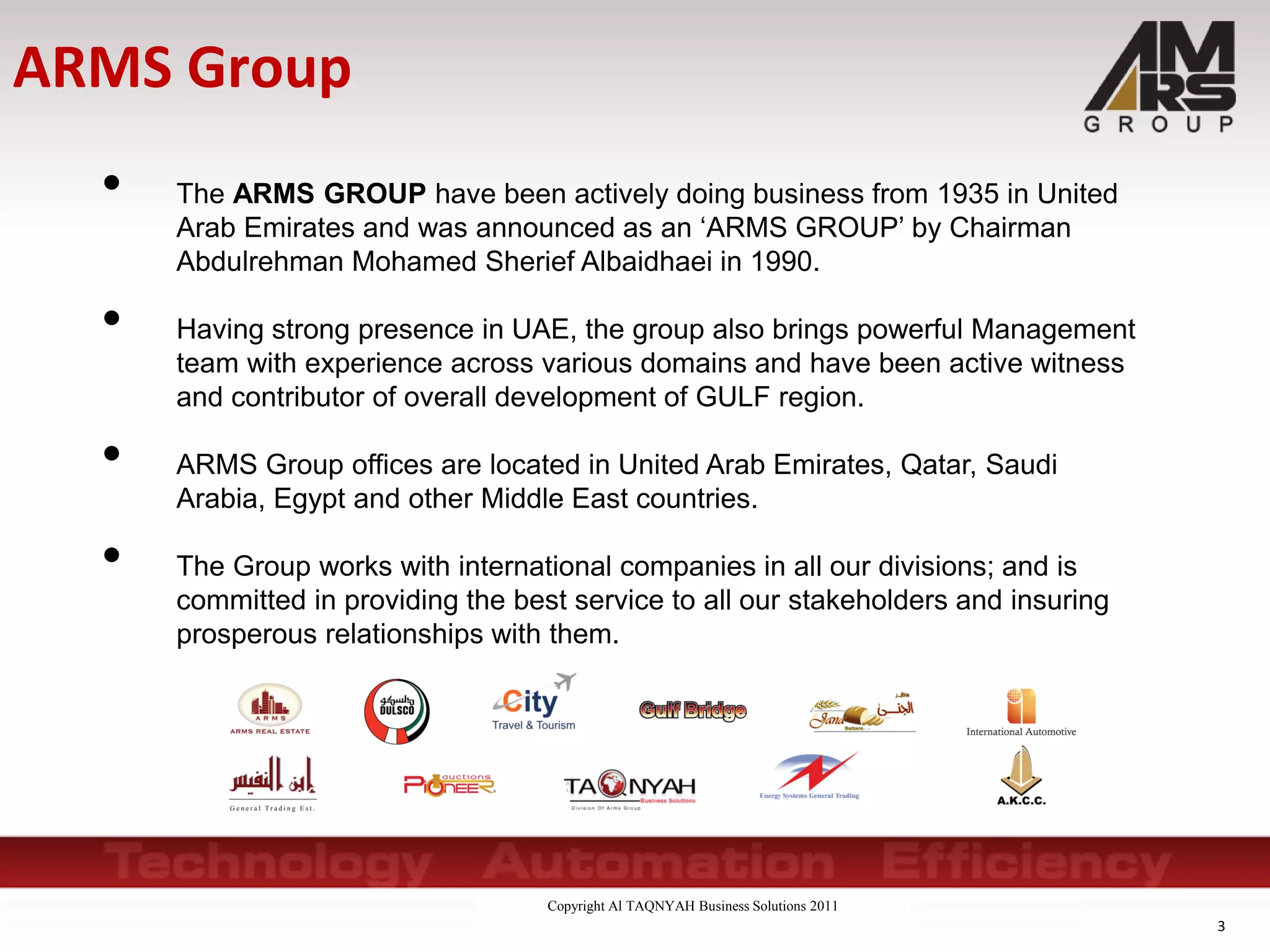 Copyright Al TAQNYAH Business Solutions 2011
• The ARMS GROUP have been actively doing business from 1935 in United
Arab Emirates and was announced as an ‘ARMS GROUP’ by Chairman
Abdulrehman Mohamed Sherief Albaidhaei in 1990.
• Having strong presence in UAE, the group also brings powerful Management
team with experience across various domains and have been active witness
and contributor of overall development of GULF region.
• ARMS Group offices are located in United Arab Emirates, Qatar, Saudi
Arabia, Egypt and other Middle East countries.
• The Group works with international companies in all our divisions; and is
committed in providing the best service to all our stakeholders and insuring
prosperous relationships with them.
3
ARMS Group
 