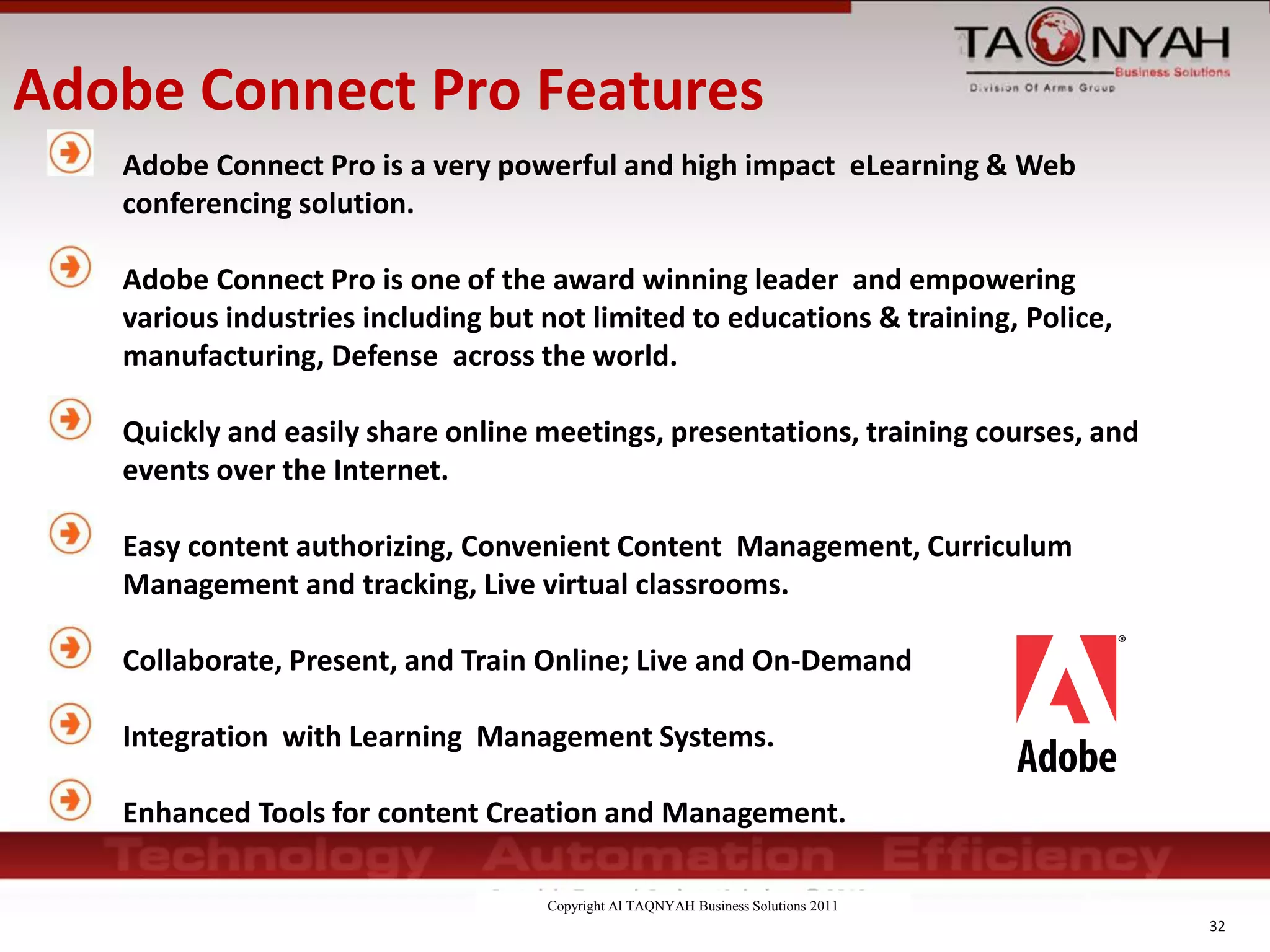 Copyright Al TAQNYAH Business Solutions 2011
Adobe Connect Pro Features
Adobe Connect Pro is a very powerful and high impact eLearning & Web
conferencing solution.
Adobe Connect Pro is one of the award winning leader and empowering
various industries including but not limited to educations & training, Police,
manufacturing, Defense across the world.
Quickly and easily share online meetings, presentations, training courses, and
events over the Internet.
Easy content authorizing, Convenient Content Management, Curriculum
Management and tracking, Live virtual classrooms.
Collaborate, Present, and Train Online; Live and On-Demand
Integration with Learning Management Systems.
Enhanced Tools for content Creation and Management.
32
 