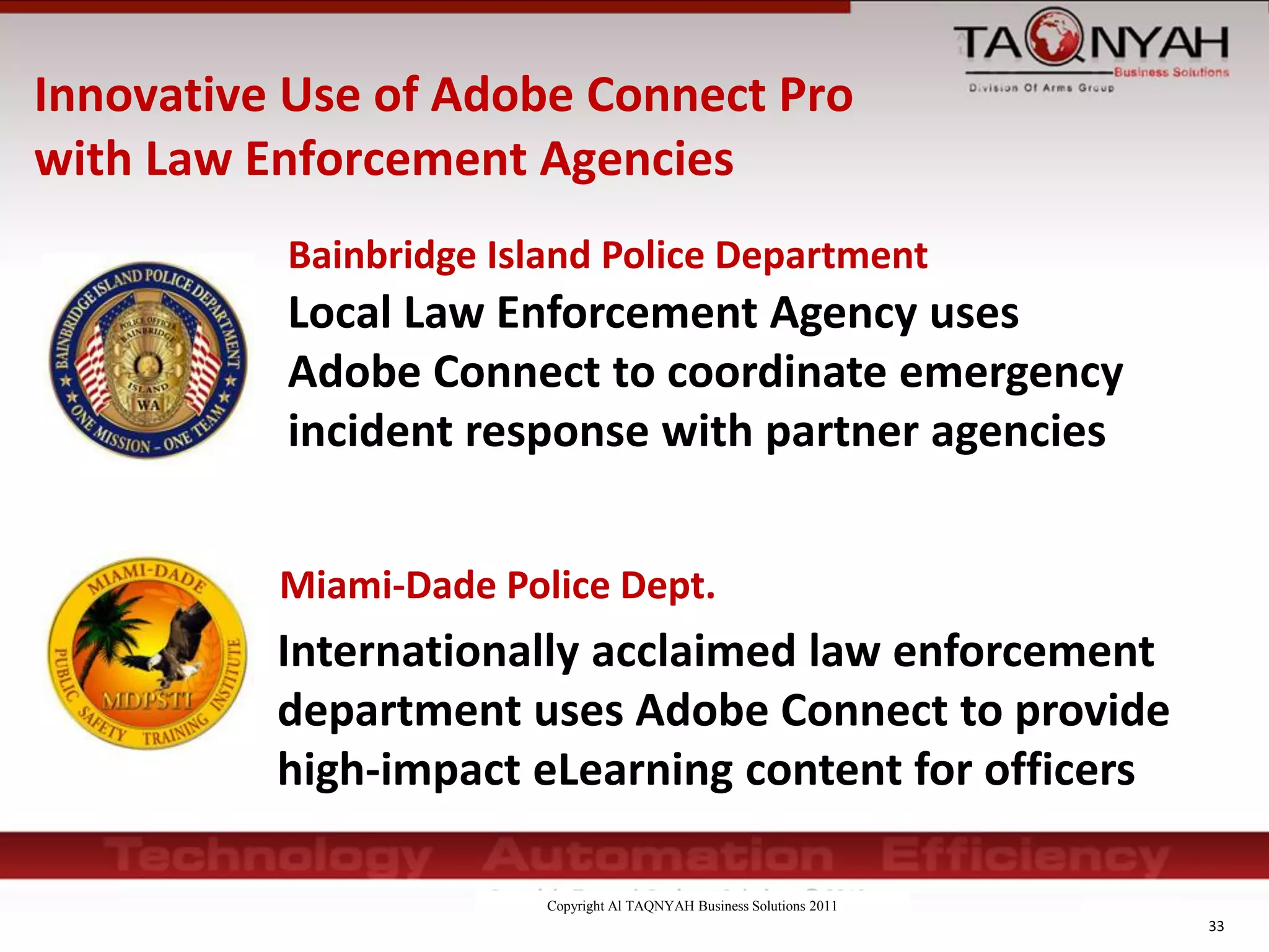 Copyright Al TAQNYAH Business Solutions 2011
33
Local Law Enforcement Agency uses
Adobe Connect to coordinate emergency
incident response with partner agencies
Miami-Dade Police Dept.
Internationally acclaimed law enforcement
department uses Adobe Connect to provide
high-impact eLearning content for officers
Bainbridge Island Police Department
Innovative Use of Adobe Connect Pro
with Law Enforcement Agencies
 